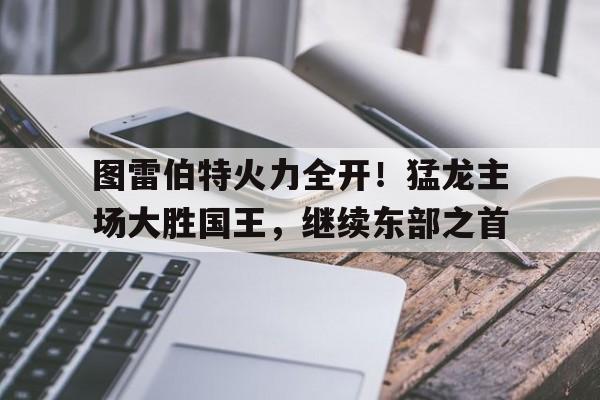图雷伯特火力全开！猛龙主场大胜国王，继续东部之首的简单介绍