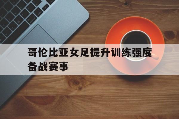 哥伦比亚女足提升训练强度备战赛事的简单介绍