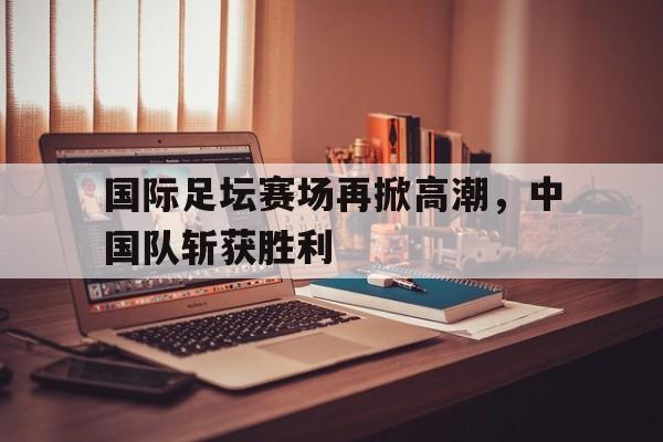 国际足坛赛场再掀高潮，中国队斩获胜利的简单介绍