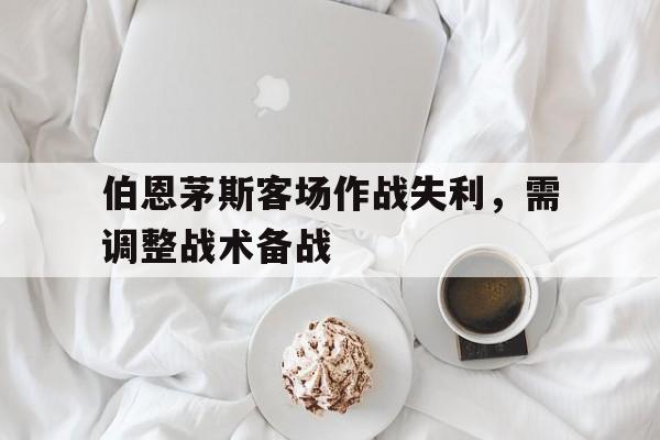 关于伯恩茅斯客场作战失利，需调整战术备战的信息