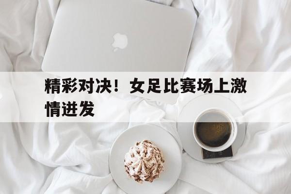 精彩对决！女足比赛场上激情迸发