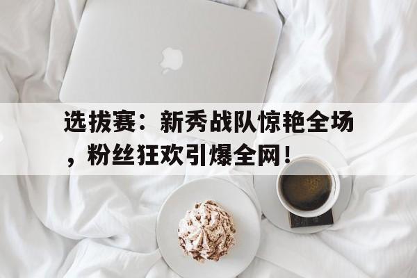 选拔赛：新秀战队惊艳全场，粉丝狂欢引爆全网！