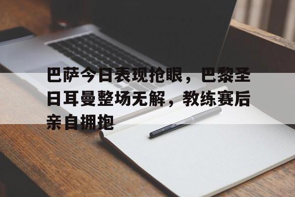 巴萨今日表现抢眼，巴黎圣日耳曼整场无解，教练赛后亲自拥抱