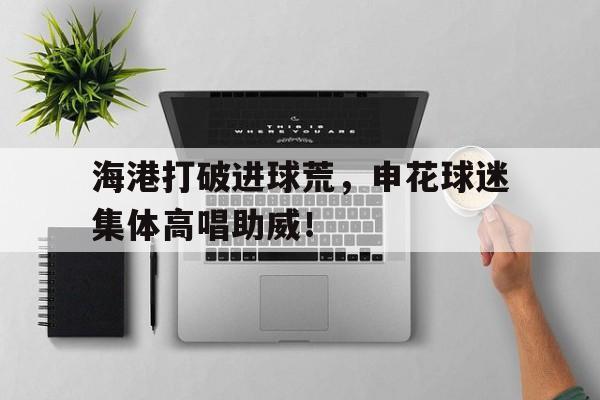 海港打破进球荒，申花球迷集体高唱助威！