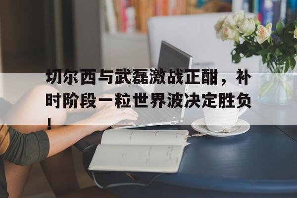 切尔西与武磊激战正酣，补时阶段一粒世界波决定胜负！世界战争1914破解版