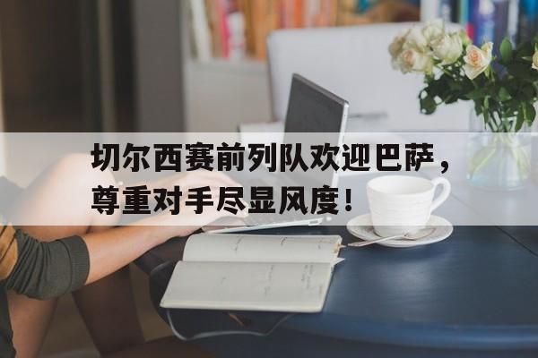 切尔西赛前列队欢迎巴萨，尊重对手尽显风度！切尔西赛前列队欢迎巴萨,尊重对手尽显风度的球员
