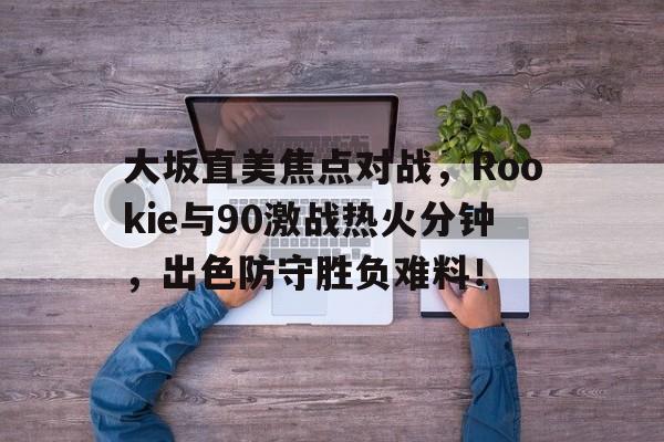大坂直美焦点对战，Rookie与90激战热火分钟，出色防守胜负难料！
